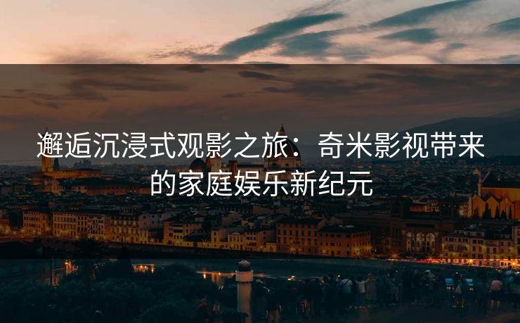 邂逅沉浸式观影之旅：奇米影视带来的家庭娱乐新纪元