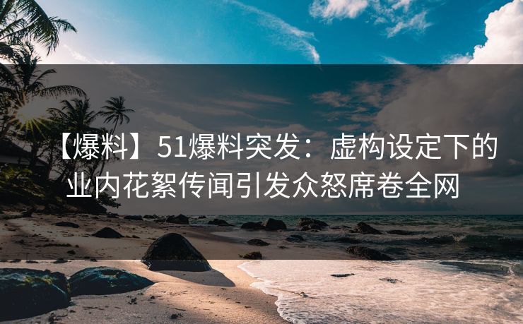 【爆料】51爆料突发：虚构设定下的业内花絮传闻引发众怒席卷全网