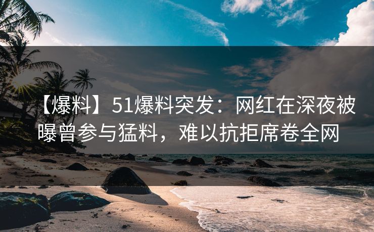 【爆料】51爆料突发：网红在深夜被曝曾参与猛料，难以抗拒席卷全网