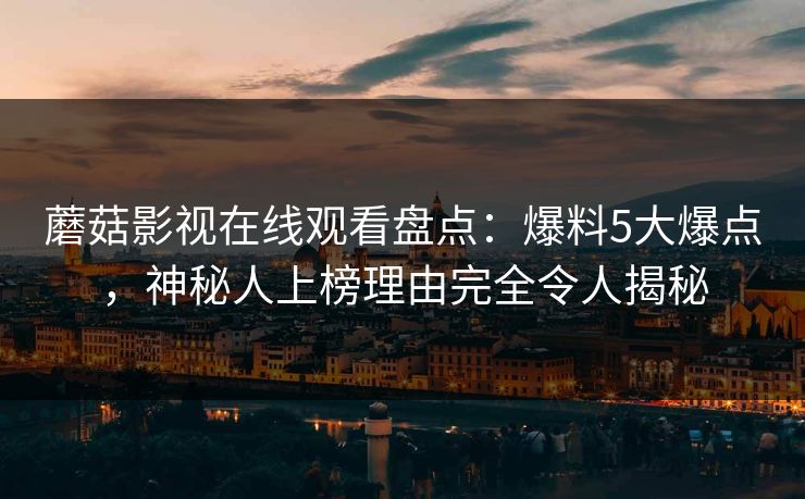 蘑菇影视在线观看盘点：爆料5大爆点，神秘人上榜理由完全令人揭秘