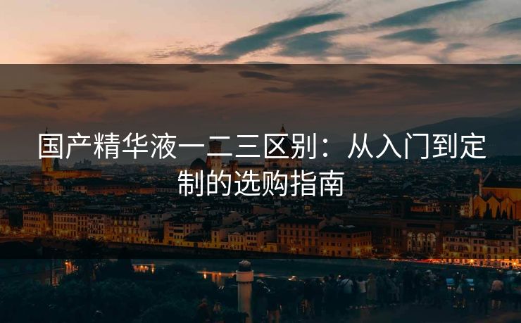 国产精华液一二三区别：从入门到定制的选购指南
