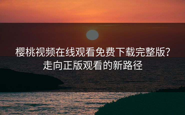 樱桃视频在线观看免费下载完整版？走向正版观看的新路径