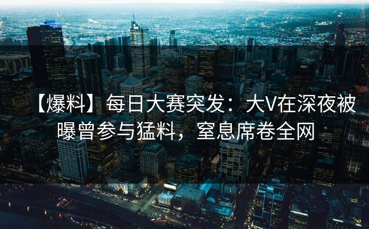 【爆料】每日大赛突发：大V在深夜被曝曾参与猛料，窒息席卷全网