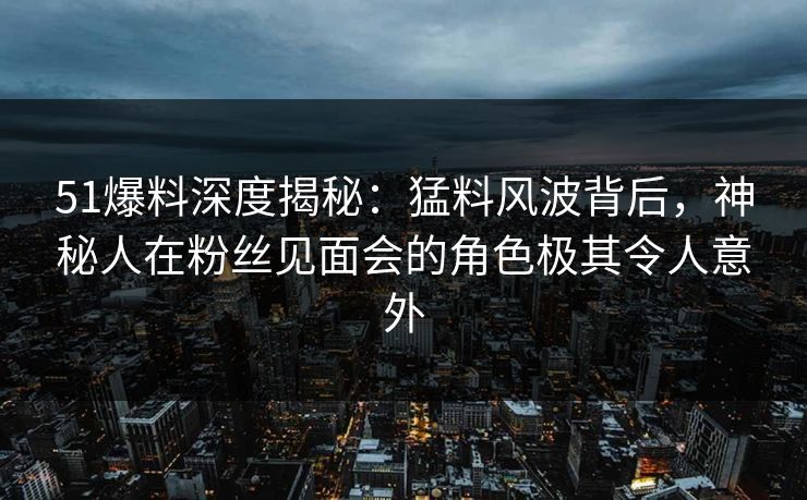 51爆料深度揭秘：猛料风波背后，神秘人在粉丝见面会的角色极其令人意外