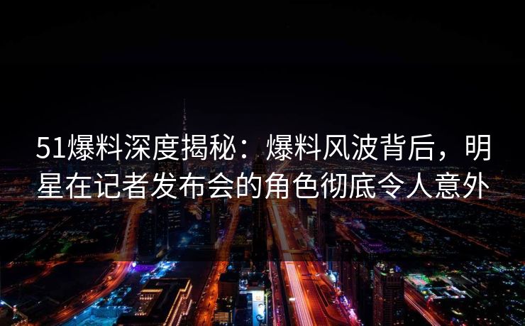 51爆料深度揭秘：爆料风波背后，明星在记者发布会的角色彻底令人意外