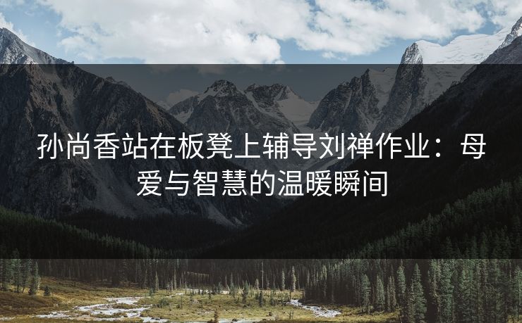 孙尚香站在板凳上辅导刘禅作业：母爱与智慧的温暖瞬间
