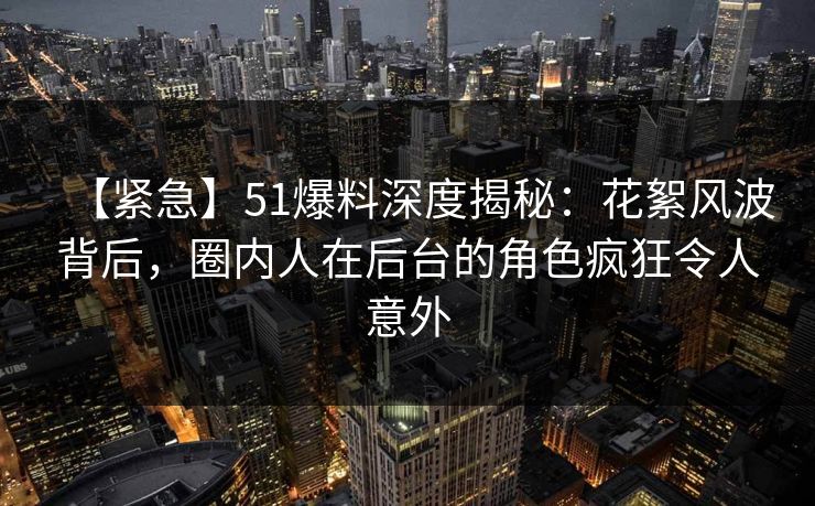 【紧急】51爆料深度揭秘：花絮风波背后，圈内人在后台的角色疯狂令人意外