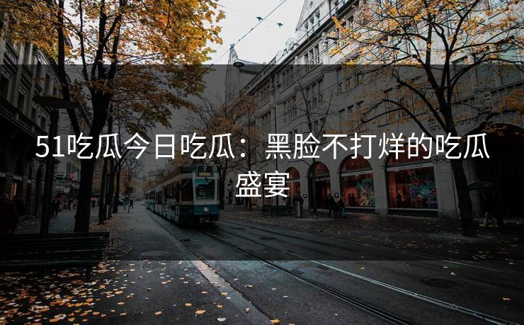 51吃瓜今日吃瓜：黑脸不打烊的吃瓜盛宴