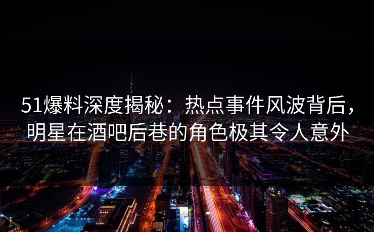51爆料深度揭秘：热点事件风波背后，明星在酒吧后巷的角色极其令人意外