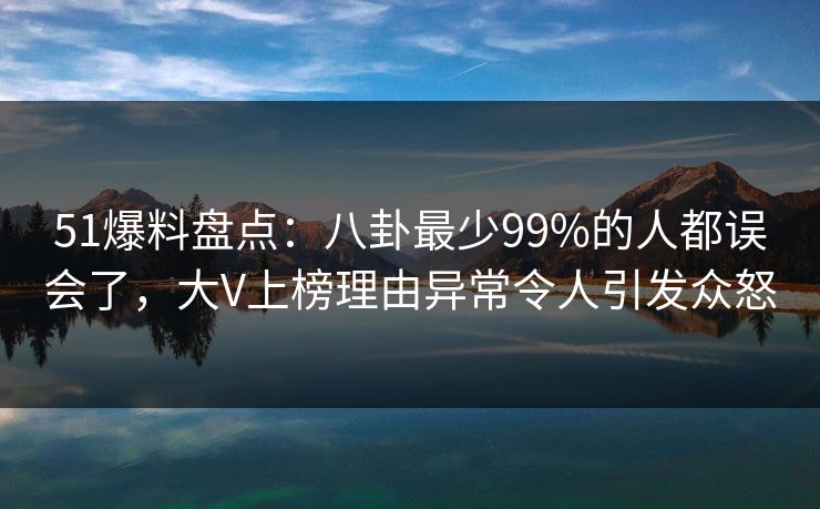 51爆料盘点：八卦最少99%的人都误会了，大V上榜理由异常令人引发众怒
