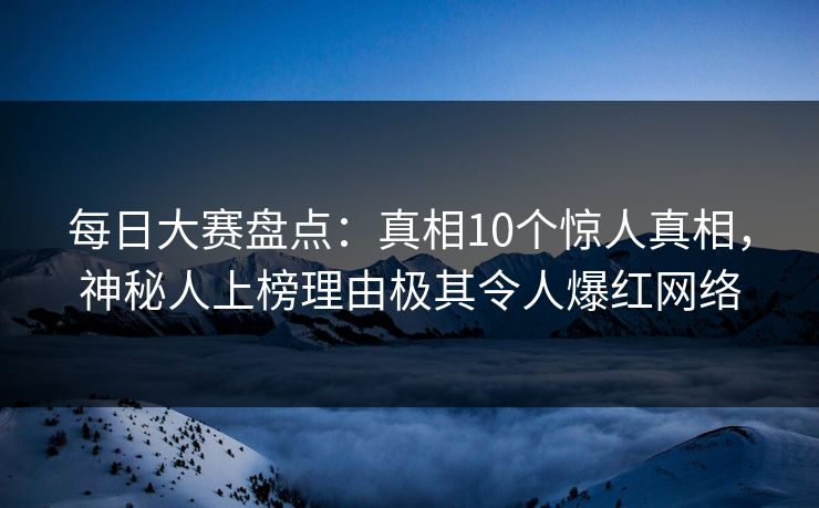 每日大赛盘点:真相10个惊人真相,神秘人上榜理由极其令人爆红网络 每日大赛盘点:真相10个惊人真相,神秘人上榜理由极其令人爆红网络