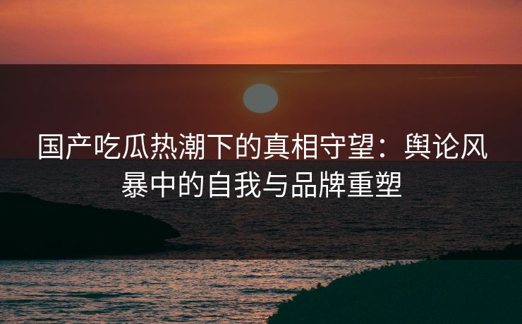 国产吃瓜热潮下的真相守望：舆论风暴中的自我与品牌重塑