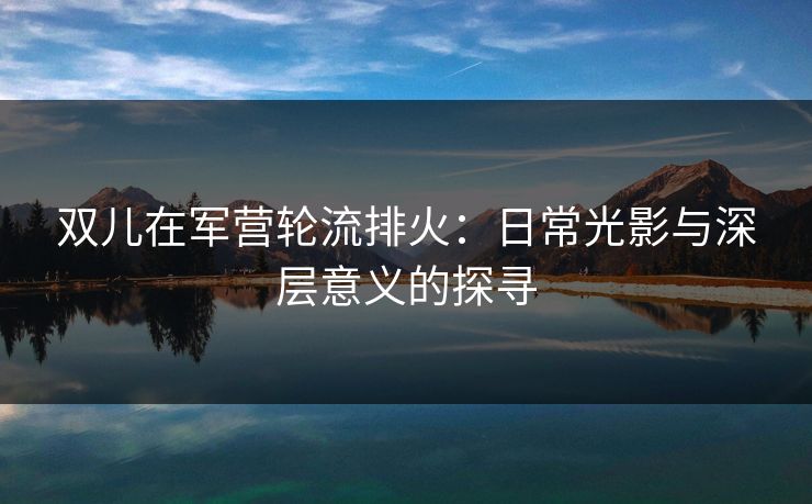 双儿在军营轮流排火：日常光影与深层意义的探寻