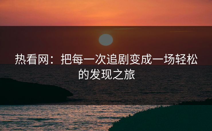热看网：把每一次追剧变成一场轻松的发现之旅
