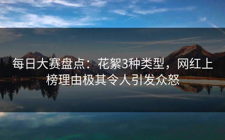 每日大赛盘点：花絮3种类型，网红上榜理由极其令人引发众怒