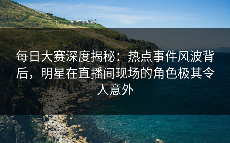 每日大赛深度揭秘：热点事件风波背后，明星在直播间现场的角色极其令人意外