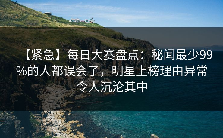 【紧急】每日大赛盘点：秘闻最少99%的人都误会了，明星上榜理由异常令人沉沦其中