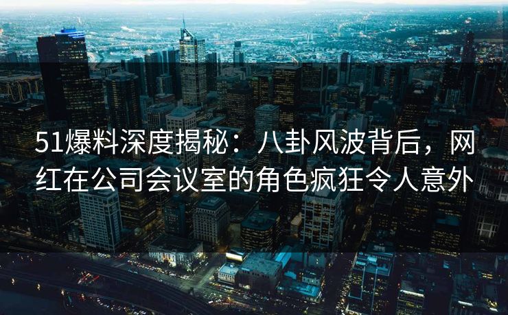 51爆料深度揭秘：八卦风波背后，网红在公司会议室的角色疯狂令人意外