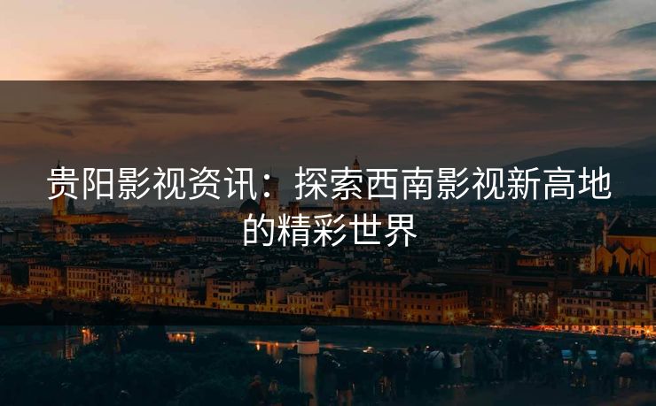 贵阳影视资讯：探索西南影视新高地的精彩世界