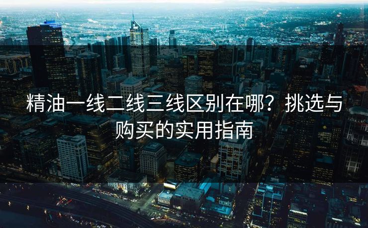 精油一线二线三线区别在哪？挑选与购买的实用指南