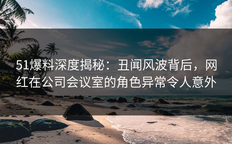 51爆料深度揭秘：丑闻风波背后，网红在公司会议室的角色异常令人意外
