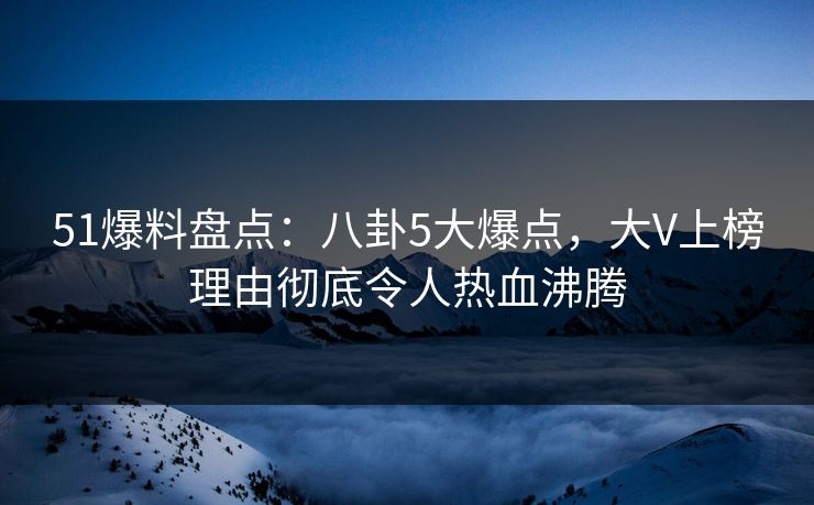 51爆料盘点：八卦5大爆点，大V上榜理由彻底令人热血沸腾