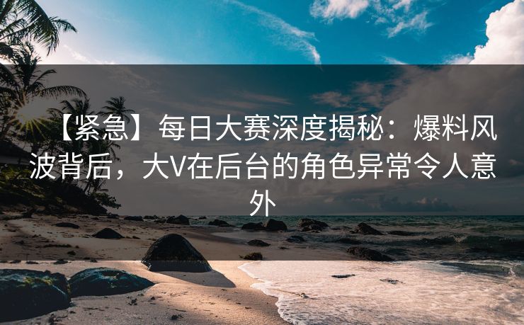 【紧急】每日大赛深度揭秘：爆料风波背后，大V在后台的角色异常令人意外