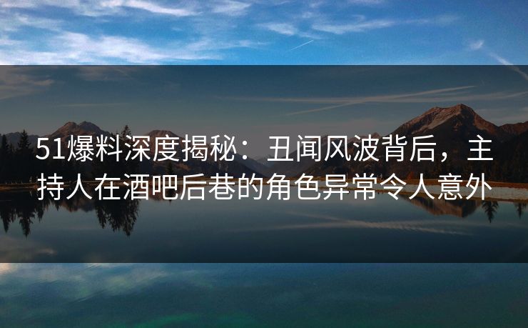 51爆料深度揭秘：丑闻风波背后，主持人在酒吧后巷的角色异常令人意外