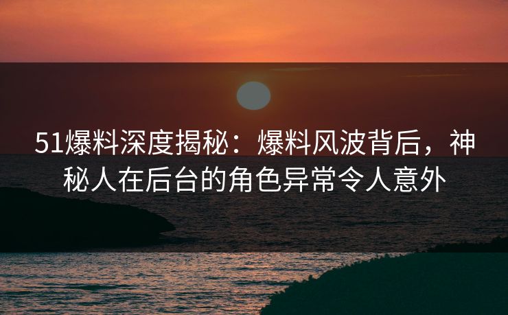 51爆料深度揭秘：爆料风波背后，神秘人在后台的角色异常令人意外