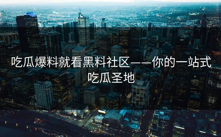 吃瓜爆料就看黑料社区——你的一站式吃瓜圣地