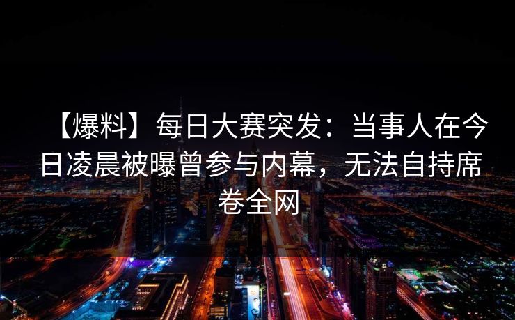 【爆料】每日大赛突发：当事人在今日凌晨被曝曾参与内幕，无法自持席卷全网