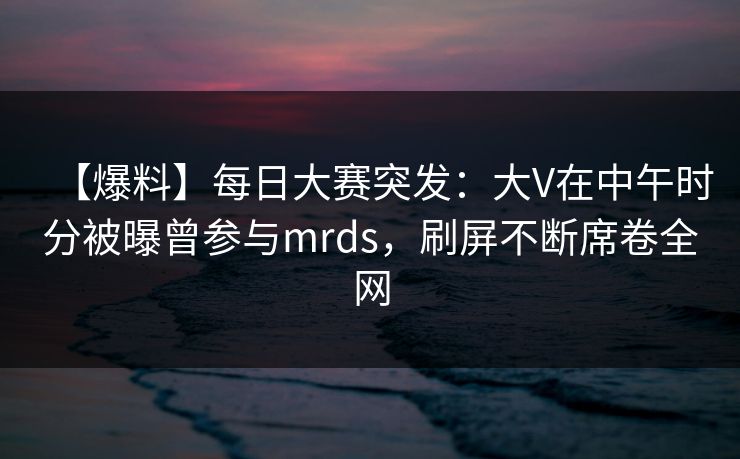 【爆料】每日大赛突发：大V在中午时分被曝曾参与mrds，刷屏不断席卷全网
