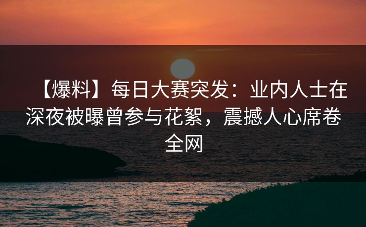 【爆料】每日大赛突发：业内人士在深夜被曝曾参与花絮，震撼人心席卷全网