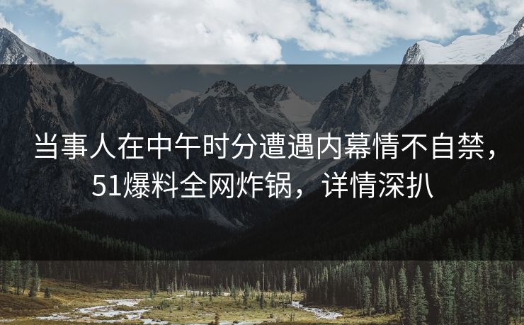 当事人在中午时分遭遇内幕情不自禁，51爆料全网炸锅，详情深扒