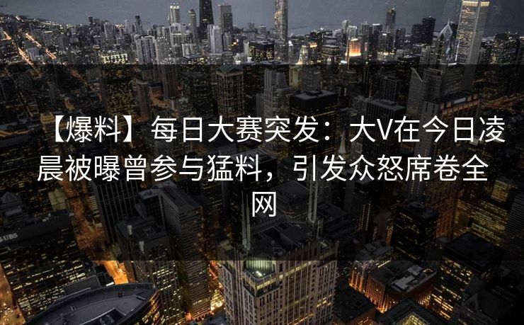 【爆料】每日大赛突发：大V在今日凌晨被曝曾参与猛料，引发众怒席卷全网