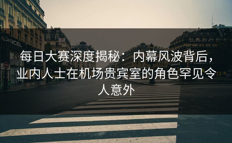 每日大赛深度揭秘：内幕风波背后，业内人士在机场贵宾室的角色罕见令人意外