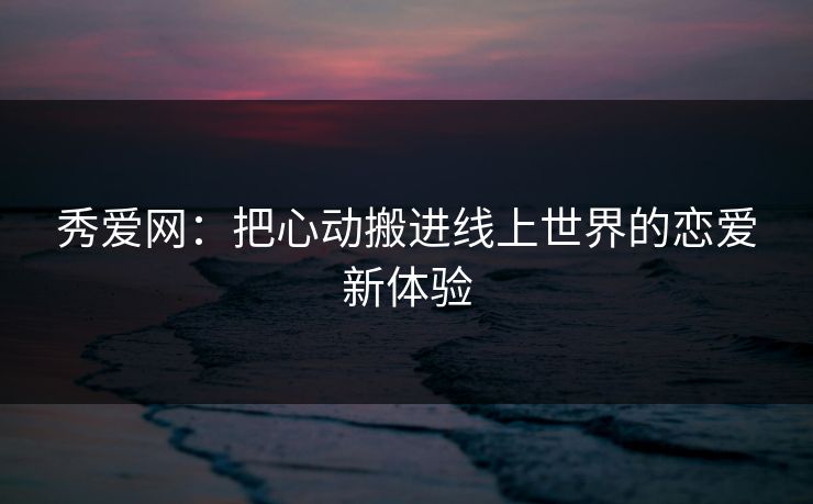 秀爱网：把心动搬进线上世界的恋爱新体验
