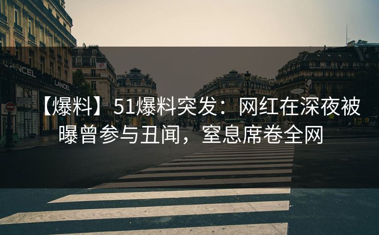 【爆料】51爆料突发：网红在深夜被曝曾参与丑闻，窒息席卷全网