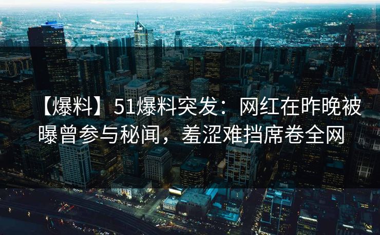 【爆料】51爆料突发：网红在昨晚被曝曾参与秘闻，羞涩难挡席卷全网