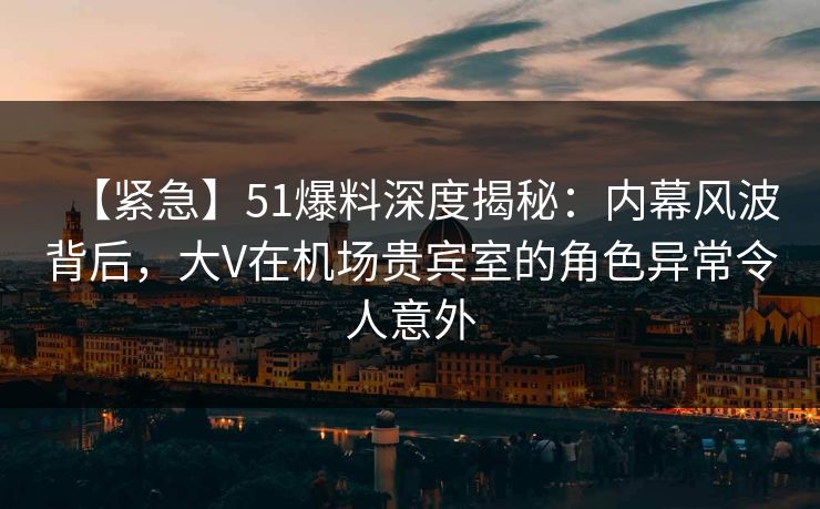 【紧急】51爆料深度揭秘：内幕风波背后，大V在机场贵宾室的角色异常令人意外