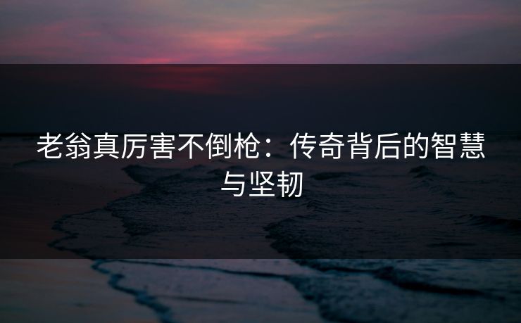 老翁真厉害不倒枪：传奇背后的智慧与坚韧