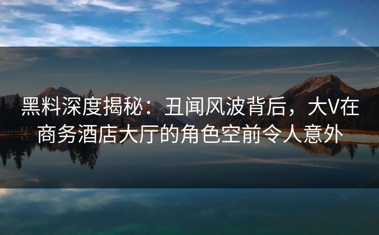 黑料深度揭秘：丑闻风波背后，大V在商务酒店大厅的角色空前令人意外