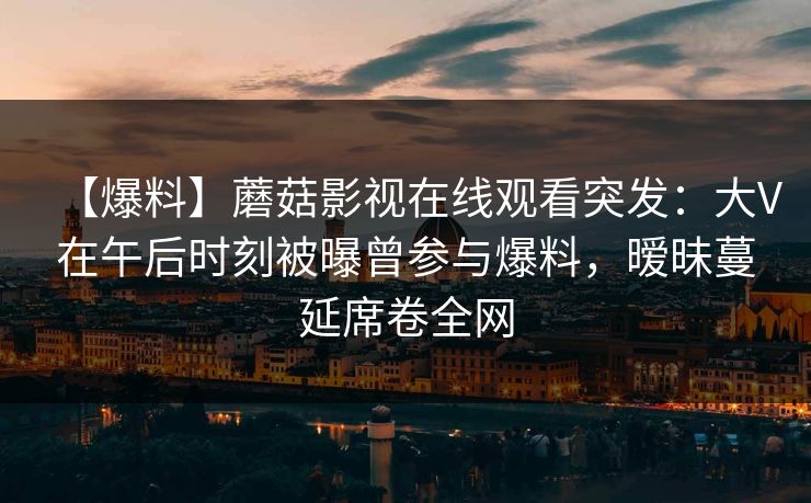 【爆料】蘑菇影视在线观看突发：大V在午后时刻被曝曾参与爆料，暧昧蔓延席卷全网