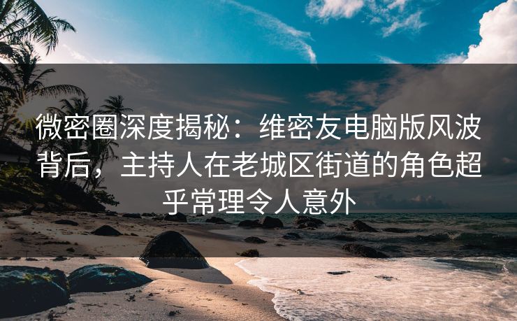 微密圈深度揭秘：维密友电脑版风波背后，主持人在老城区街道的角色超乎常理令人意外