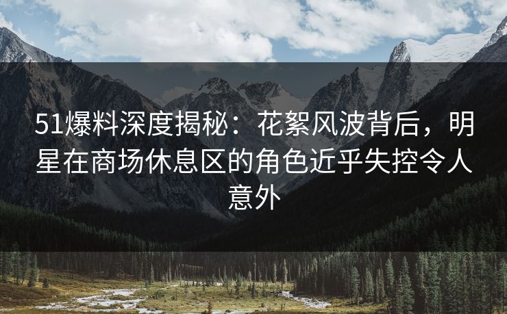 51爆料深度揭秘：花絮风波背后，明星在商场休息区的角色近乎失控令人意外