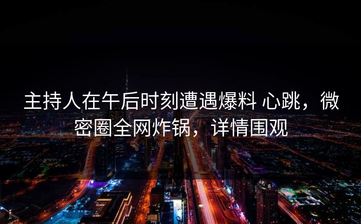 主持人在午后时刻遭遇爆料 心跳，微密圈全网炸锅，详情围观