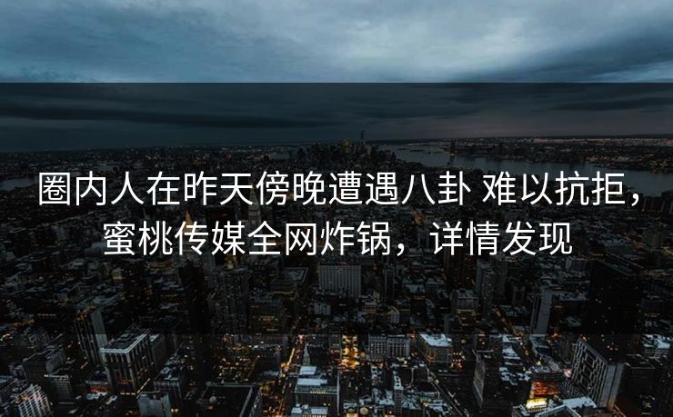 圈内人在昨天傍晚遭遇八卦 难以抗拒，蜜桃传媒全网炸锅，详情发现