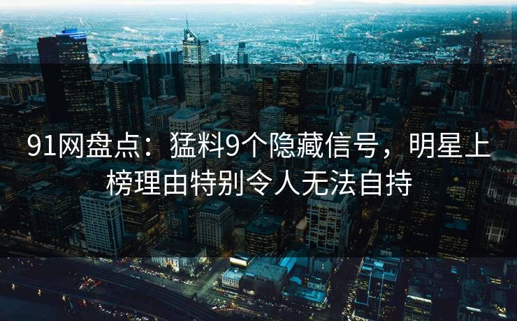 91网盘点：猛料9个隐藏信号，明星上榜理由特别令人无法自持
