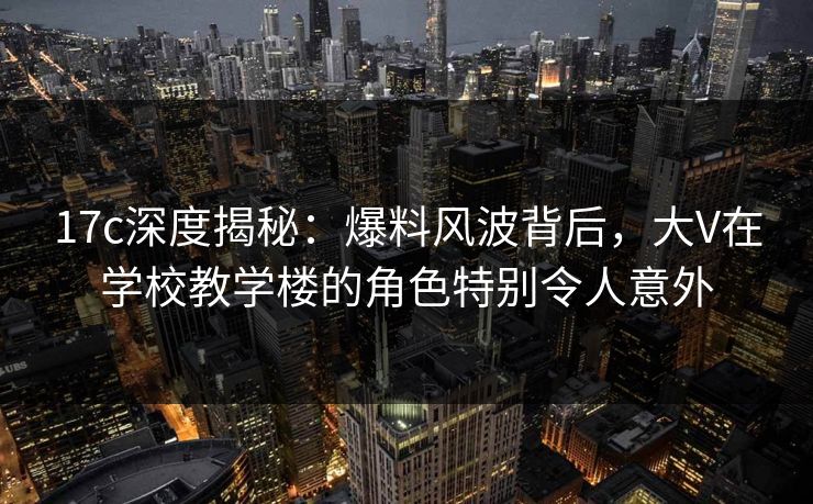 17c深度揭秘：爆料风波背后，大V在学校教学楼的角色特别令人意外