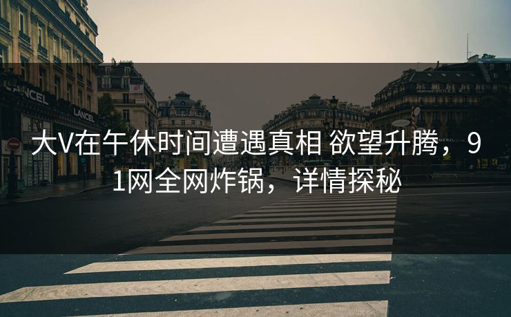 大V在午休时间遭遇真相 欲望升腾，91网全网炸锅，详情探秘